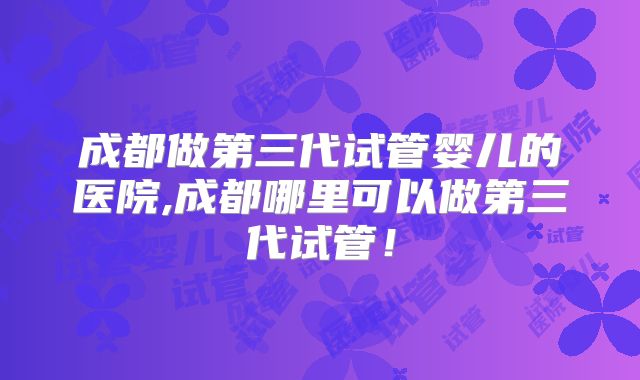 成都做第三代试管婴儿的医院,成都哪里可以做第三代试管!