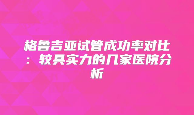 格鲁吉亚试管成功率对比：较具实力的几家医院分析