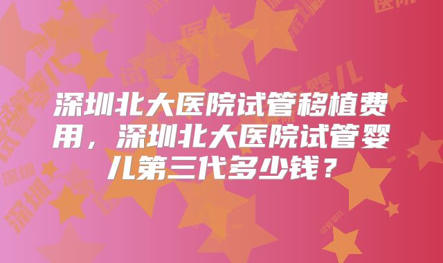 深圳北大医院试管移植费用，深圳北大医院试管婴儿第三代多少钱？