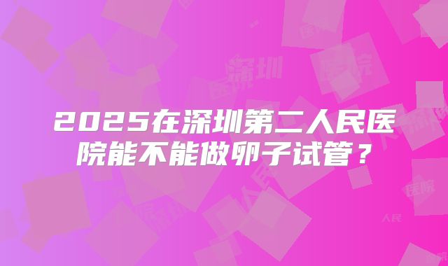 2025在深圳第二人民医院能不能做卵子试管？