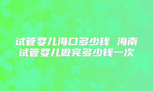 试管婴儿海口多少钱 海南试管婴儿做完多少钱一次