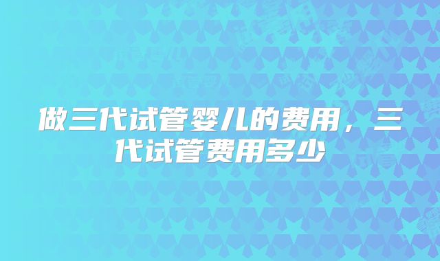 做三代试管婴儿的费用，三代试管费用多少
