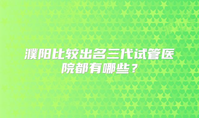 濮阳比较出名三代试管医院都有哪些？