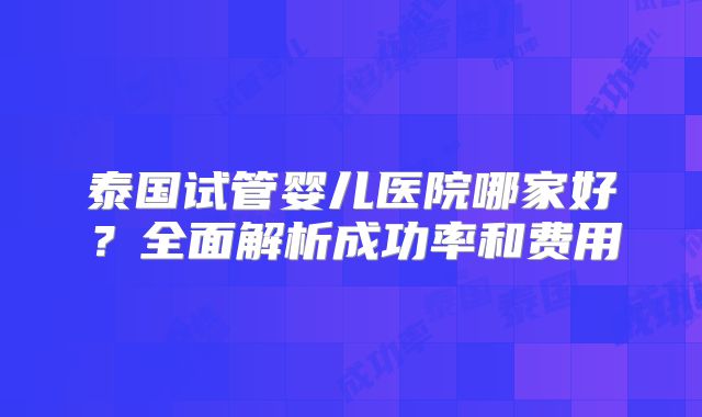 泰国试管婴儿医院哪家好?全面解析成功率和费用