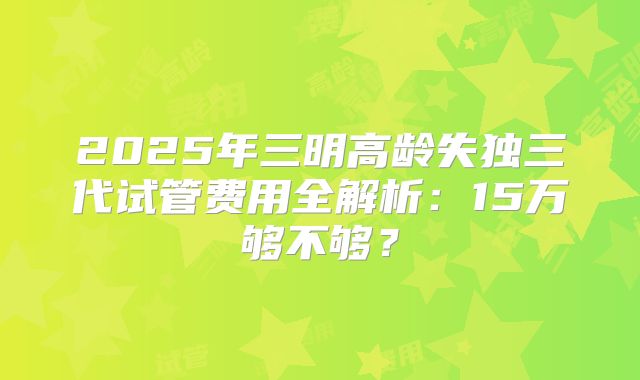 2025年三明高龄失独三代试管费用全解析：15万够不够？
