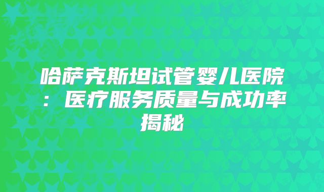 哈萨克斯坦试管婴儿医院：医疗服务质量与成功率揭秘