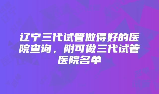 辽宁三代试管做得好的医院查询,附可做三代试管医院名单
