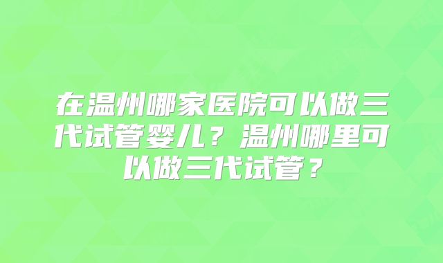 在温州哪家医院可以做三代试管婴儿？温州哪里可以做三代试管？