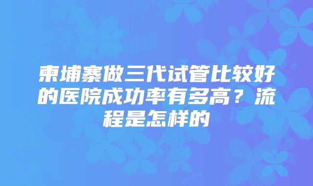 柬埔寨做三代试管比较好的医院成功率有多高？流程是怎样的