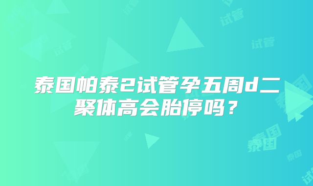 泰国帕泰2试管孕五周d二聚体高会胎停吗？