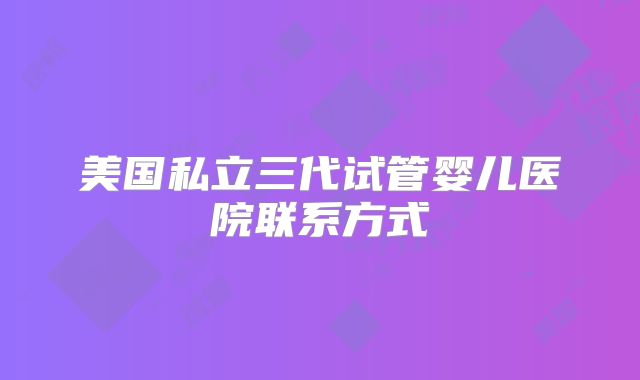 美国私立三代试管婴儿医院联系方式