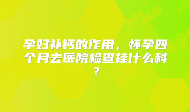 孕妇补钙的作用，怀孕四个月去医院检查挂什么科？