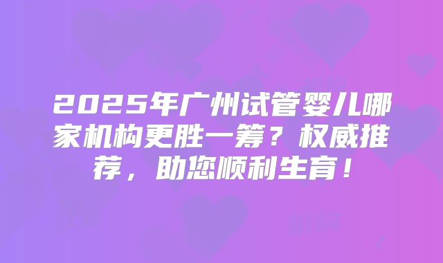 2025年广州试管婴儿哪家机构更胜一筹？权威推荐，助您顺利生育！
