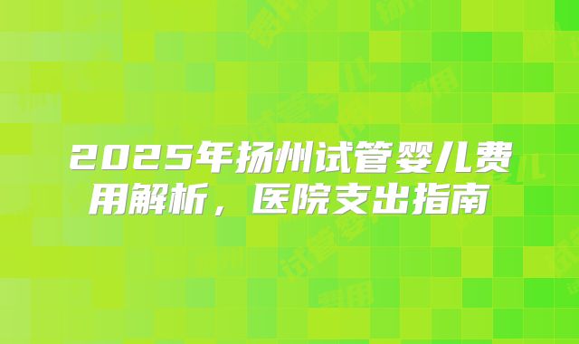 2025年扬州试管婴儿费用解析,医院支出指南