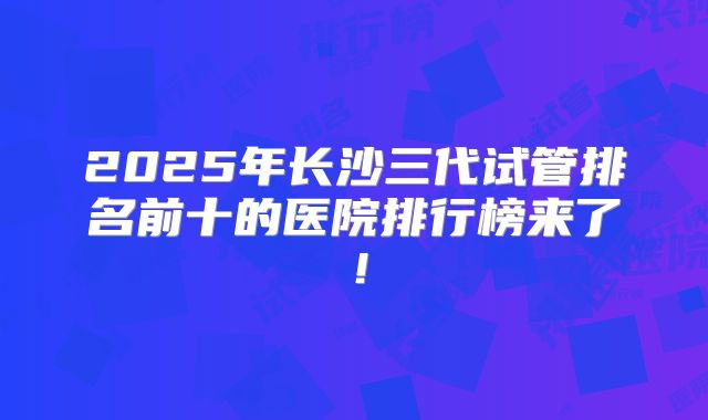 2025年长沙三代试管排名前十的医院排行榜来了!