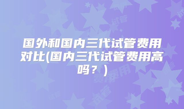 国外和国内三代试管费用对比(国内三代试管费用高吗？)