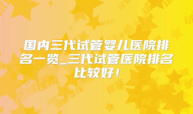 国内三代试管婴儿医院排名一览_三代试管医院排名比较好!