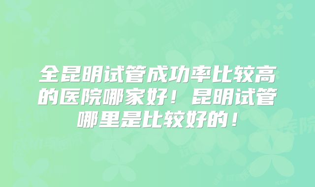 全昆明试管成功率比较高的医院哪家好!昆明试管哪里是比较好的!