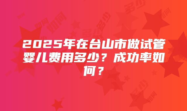 2025年在台山市做试管婴儿费用多少？成功率如何？