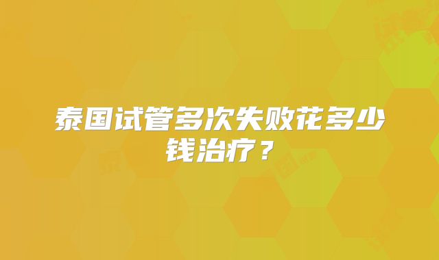 泰国试管多次失败花多少钱治疗？