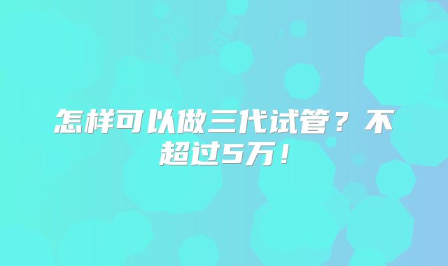 怎样可以做三代试管?不超过5万!