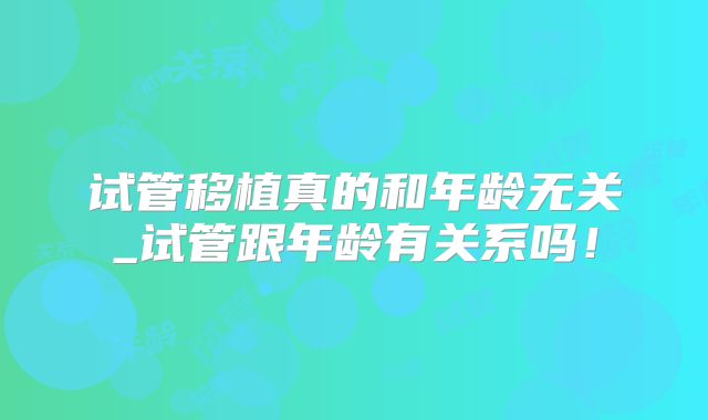试管移植真的和年龄无关_试管跟年龄有关系吗！
