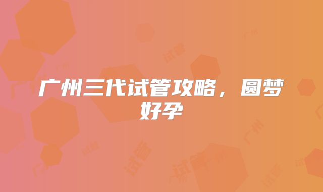 广州三代试管攻略,圆梦好孕