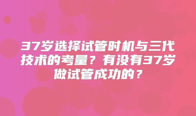 37岁选择试管时机与三代技术的考量？有没有37岁做试管成功的？