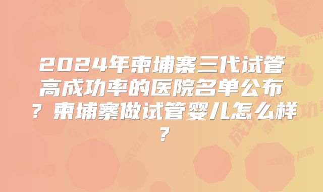 2024年柬埔寨三代试管高成功率的医院名单公布？柬埔寨做试管婴儿怎么样？
