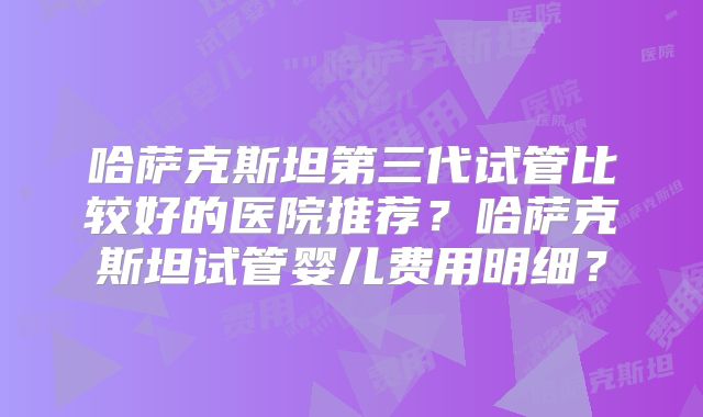 哈萨克斯坦第三代试管比较好的医院推荐?哈萨克斯坦试管婴儿费用明细?