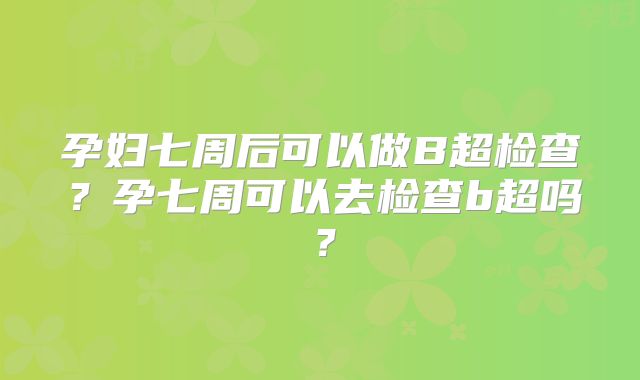 孕妇七周后可以做B超检查？孕七周可以去检查b超吗？