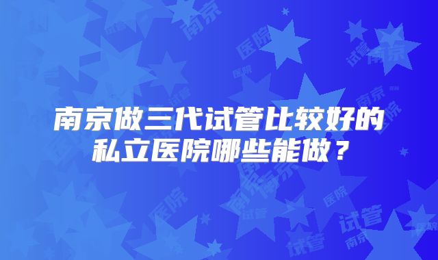 南京做三代试管比较好的私立医院哪些能做？