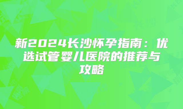 新2024长沙怀孕指南：优选试管婴儿医院的推荐与攻略