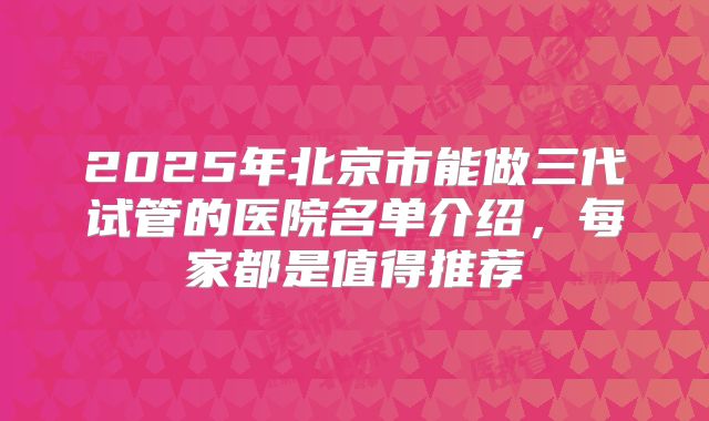 2025年北京市能做三代试管的医院名单介绍,每家都是值得推荐