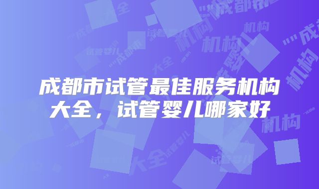 成都市试管最佳服务机构大全，试管婴儿哪家好