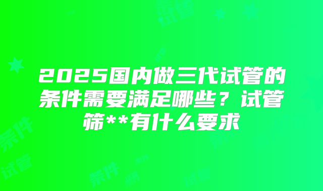 2025国内做三代试管的条件需要满足哪些？试管筛**有什么要求