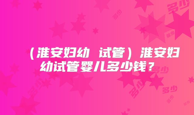 （淮安妇幼 试管）淮安妇幼试管婴儿多少钱？