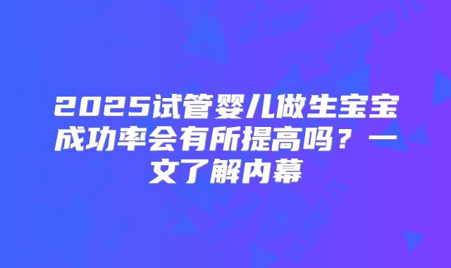 2025试管婴儿做生宝宝成功率会有所提高吗？一文了解内幕
