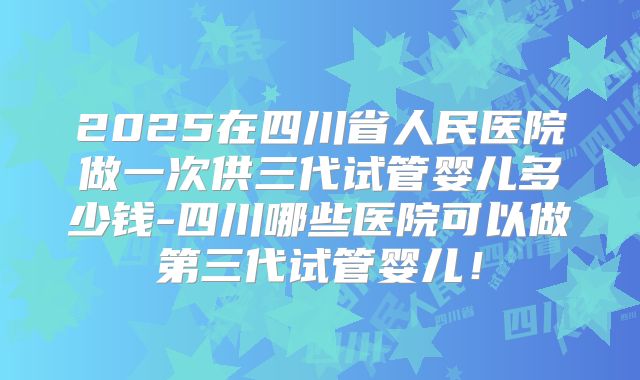2025在四川省人民医院做一次供三代试管婴儿多少钱-四川哪些医院可以做第三代试管婴儿!