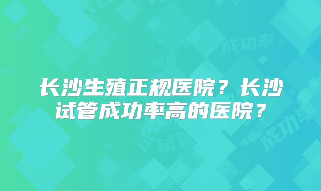 长沙生殖正规医院?长沙试管成功率高的医院?