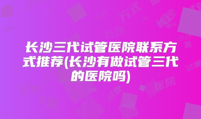 长沙三代试管医院联系方式推荐(长沙有做试管三代的医院吗)