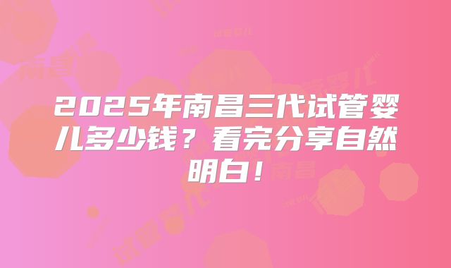 2025年南昌三代试管婴儿多少钱？看完分享自然明白！