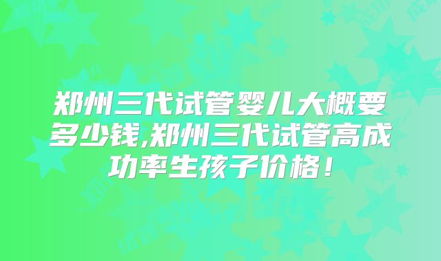 郑州三代试管婴儿大概要多少钱,郑州三代试管高成功率生孩子价格!
