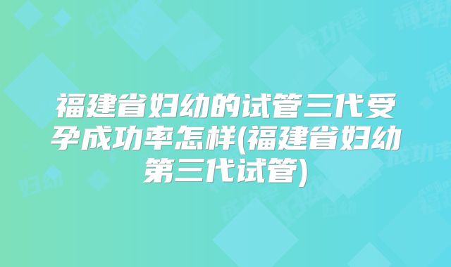 福建省妇幼的试管三代受孕成功率怎样(福建省妇幼第三代试管)