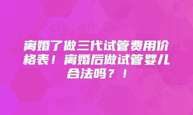 离婚了做三代试管费用价格表！离婚后做试管婴儿合法吗？！