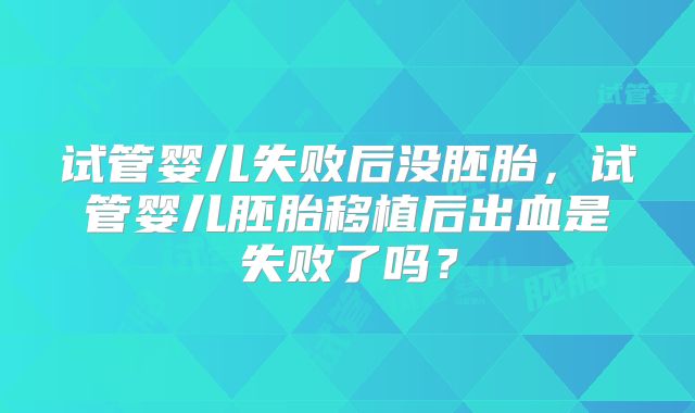 试管婴儿失败后没胚胎，试管婴儿胚胎移植后出血是失败了吗？