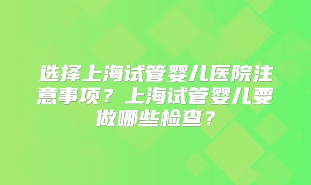 选择上海试管婴儿医院注意事项？上海试管婴儿要做哪些检查？
