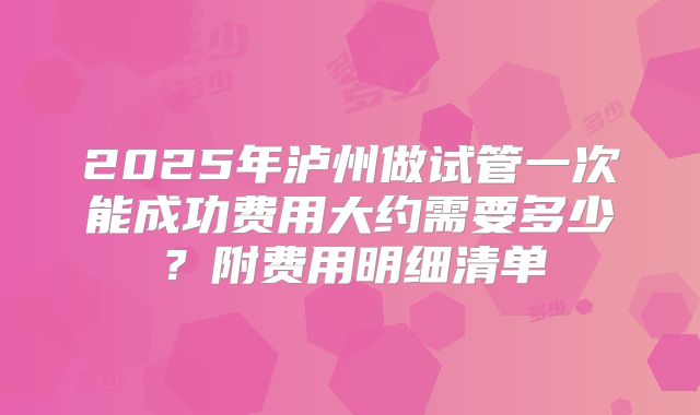 2025年泸州做试管一次能成功费用大约需要多少？附费用明细清单