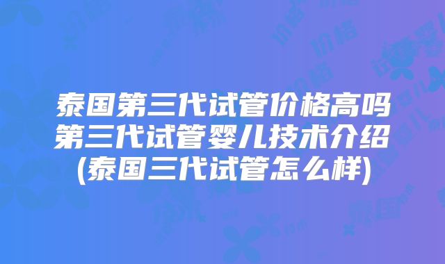 泰国第三代试管价格高吗第三代试管婴儿技术介绍(泰国三代试管怎么样)