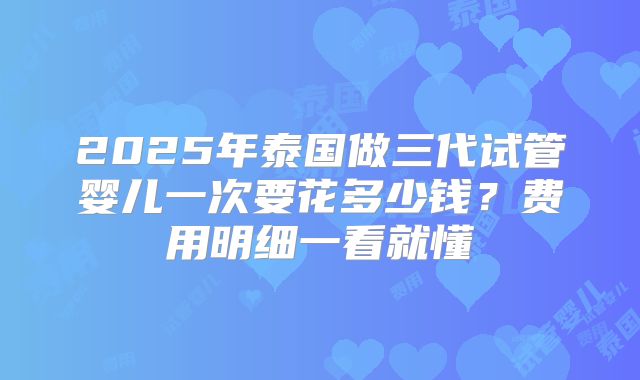 2025年泰国做三代试管婴儿一次要花多少钱？费用明细一看就懂